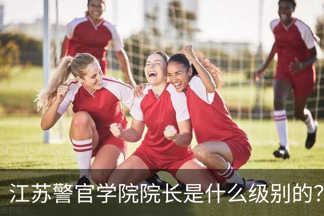 江苏警官学院院长是什么级别的？